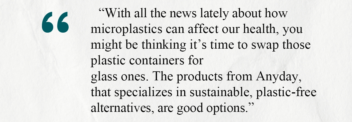 With all the news lately about how microplastics can affect our health, you might be thinking it’s time to swap those plastic containers for glass ones. The products from Anyday, that specializes in sustainable, plastic-free alternatives, are good options.