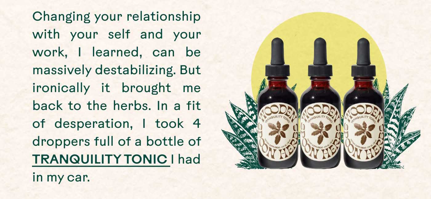 Changing your relationship with your self and your work, I learned, can be massively destabilizing. But ironically it brought me back to the herbs. In a fit of desperation, I took 4 droppers full of a bottle of TRANQUILITY TONIC I had in my car.