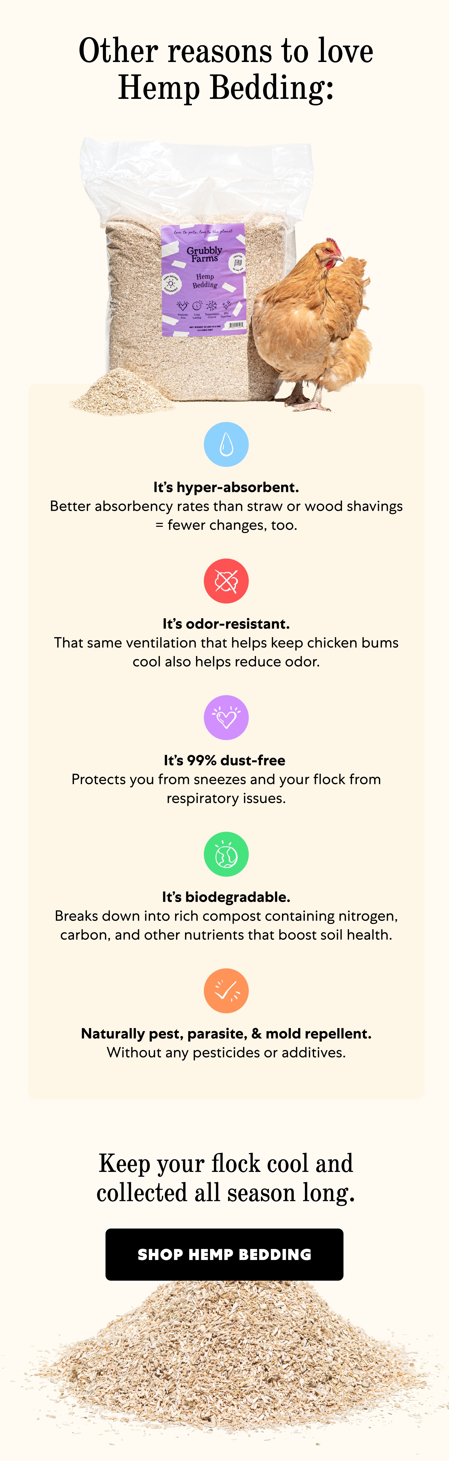 Other reasons to love Hemp Bedding: It’s hyper-absorbent. Better absorbency rates than straw or wood shavings = fewer changes, too. It’s odor-resistant. That same ventilation that helps keep chicken bums cool also helps reduce odor. It’s 99% dust-free Protects you from sneezes and your flock from respiratory issues. It’s biodegradable. Breaks down into rich compost containing nitrogen, carbon, and other nutrients that boost soil health. Naturally pest, parasite, & mold repellent. Without any pesticides or additives. Keep your flock cool and collected all season long. Shop Hemp Bedding