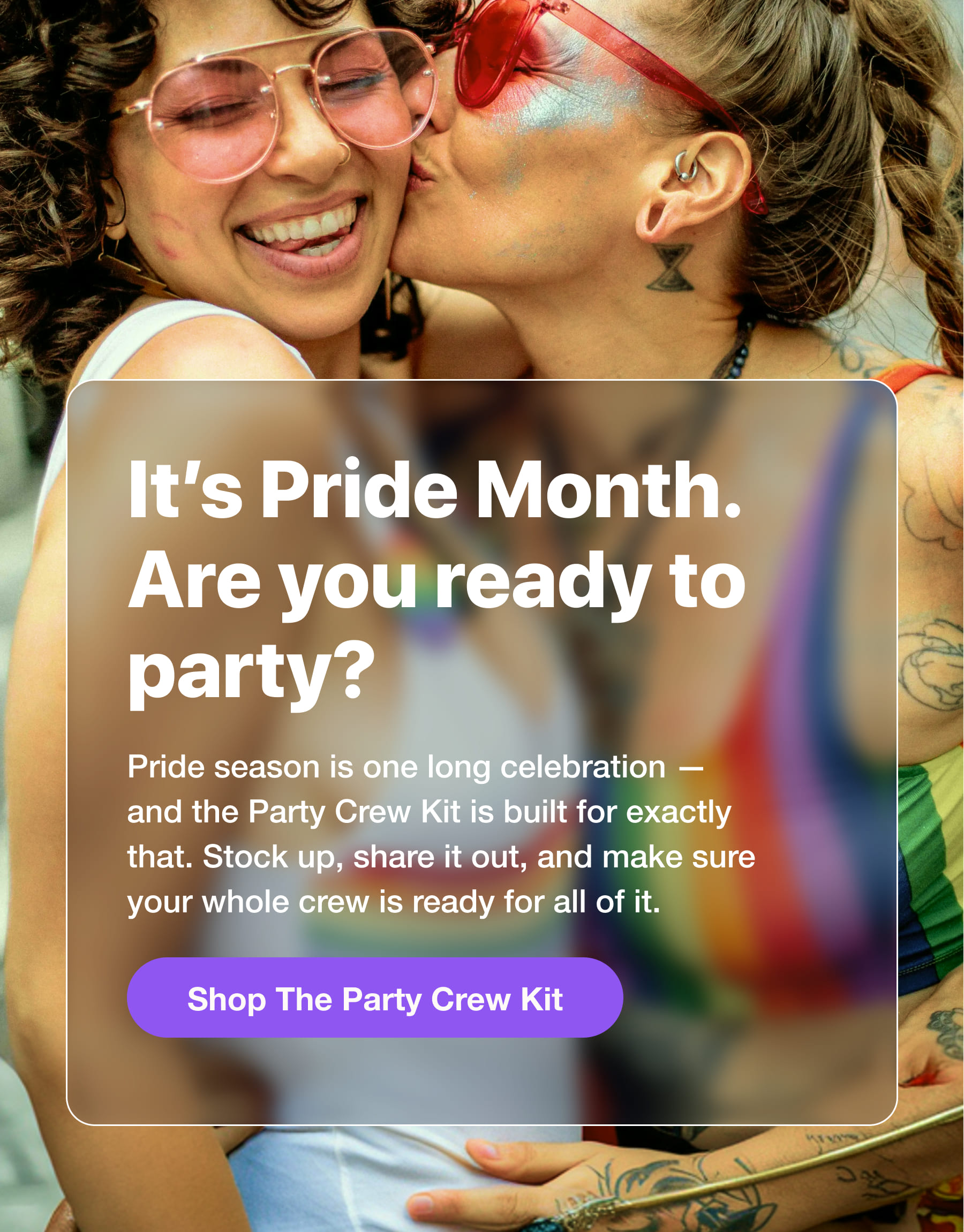 It's Pride Month. Are you ready to party? Pride season is one long celebration - and the Party Crew Kit is built for exactly that. Stock up, share it out, and make sure your whole crew is ready for all of it. Shop The Party Crew Kit