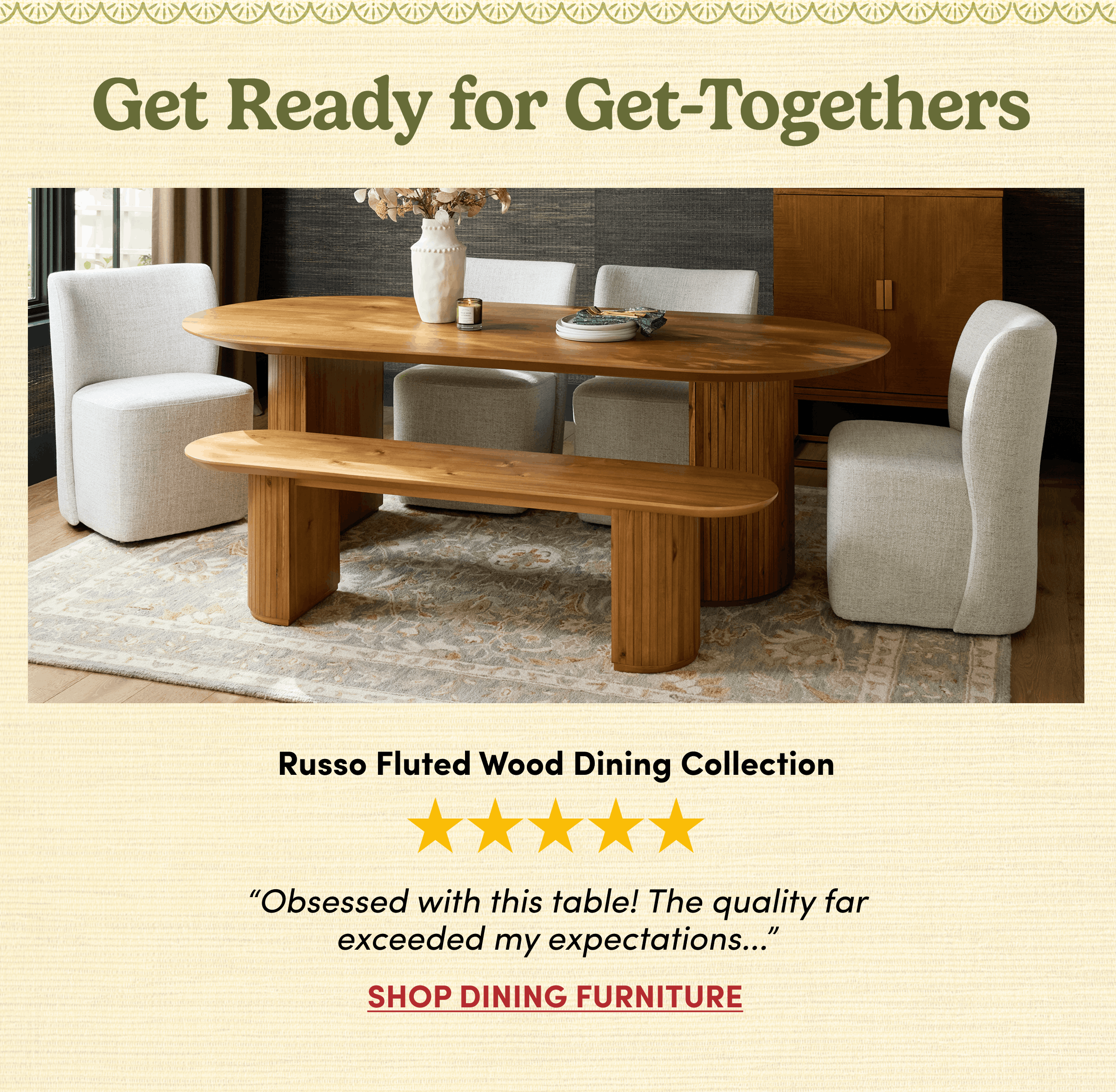 Get Ready for Get-Togethers | Russo Fluted Wood Dining Collection | “Obsessed with this table! The quality far
exceeded my expectations...” | Shop Dining Furniture