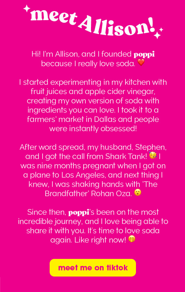 meet Allison! Hi! I'm Allison, and I founded poppi because I really love soda. I started experimenting in my kitchen with fruit juices and apple cider vinegar, creating my own version of soda with ingredients you can love. I took it to a farmers' market in Dallas and people were instantly obsessed! After word spread, my husband, Stephen, and I got the call from Shark Tank! I was nine months pregnant when I got on a plane to Los Angeles, and next thing I knew, I was shaking hands with 'The Brandfather' Rohan Oza. Since then, poppi's been on the most incredible journey, and I love being able to share it with you. It's time to love soda again. Like right now! | meet me on tiktok
