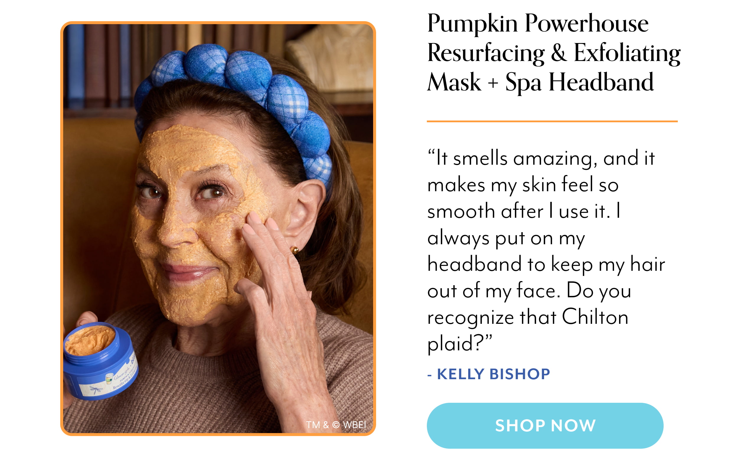 Pumpkin Powerhouse Resurfacing & Exfoliating Mask + Spa Headband “It smells amazing, and it makes my skin feel so smooth after I use it. I always put on my headband to keep my hair out of my face. Do you recognize that Chilton plaid?” - Kelly Bishop