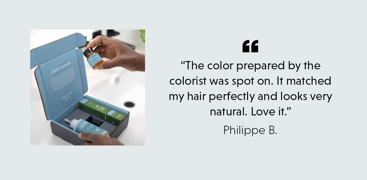 “The color prepared by the colorist was spot on. It matched my hair perfectly and looks very natural. Love it.” - Philippe B.