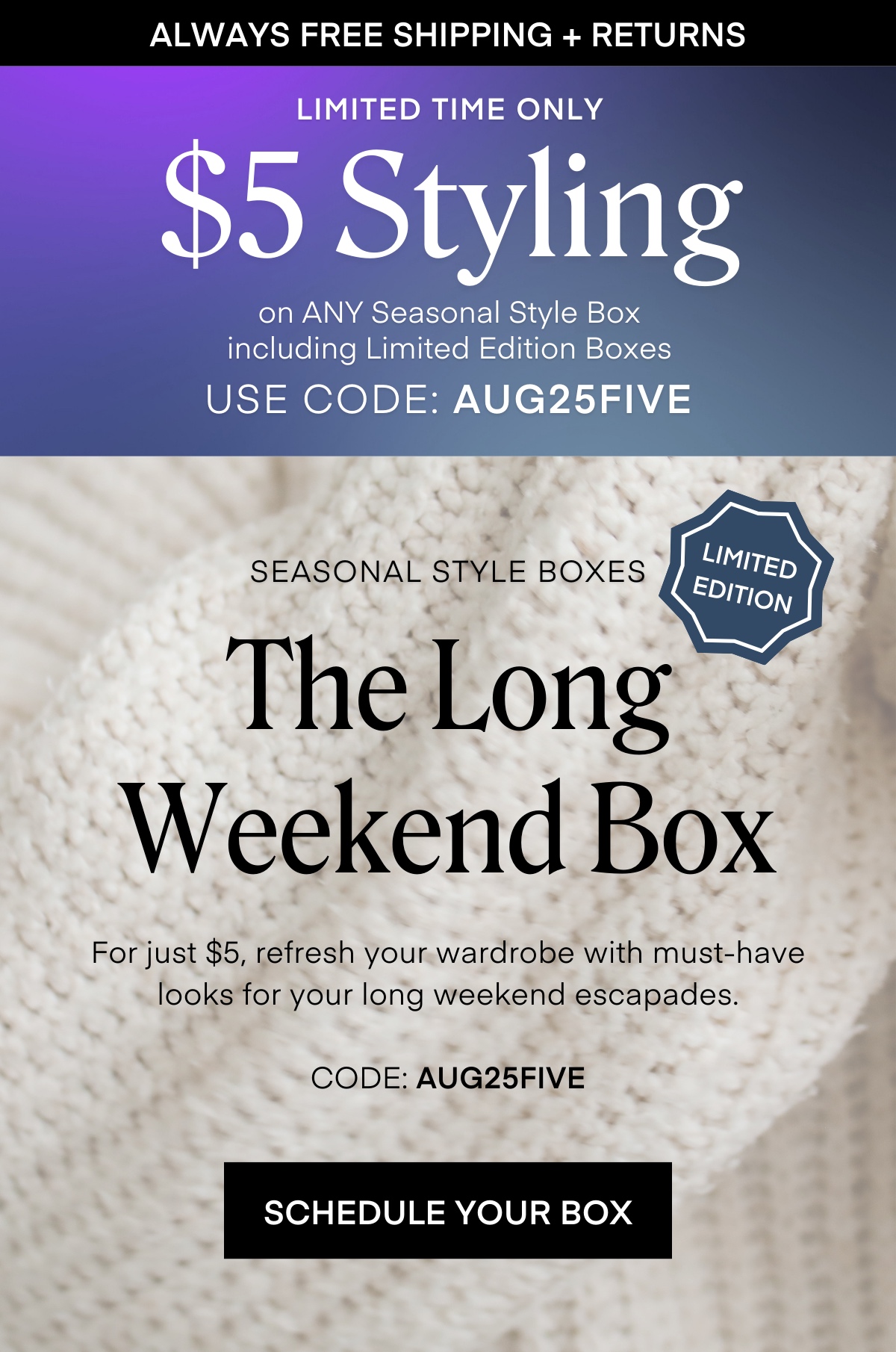 ALWAYS FREE SHIPPING + RETURNS
LIMITED TIME ONLY
$5 Styling
on ANY Seasonal Style Box including Limited Edition Boxes
USE CODE: AUG25FIVE
SEASONAL STYLE BOXES
LIMITED EDITION
The Long
Weekend Box
For just $5, refresh your wardrobe with must-have looks for your long weekend escapades.
CODE: AUG25FIVE SCHEDULE YOUR BOX