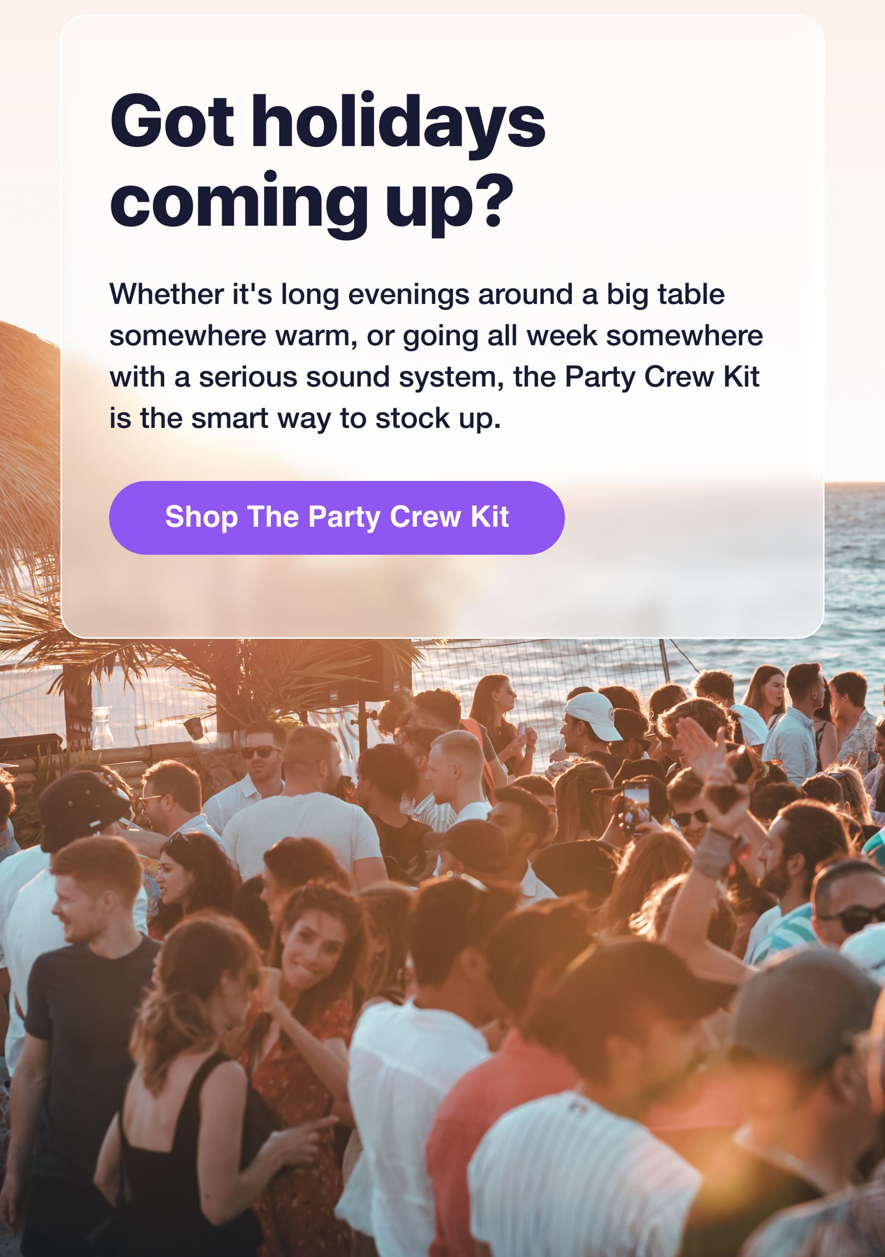 Got holidays coming up? Whether it's long evenings around a big table somewhere warm, or going all week somewhere with a serious sound system, the Party Crew Kit is the smart way to stock up. Shop The Party Crew Kit