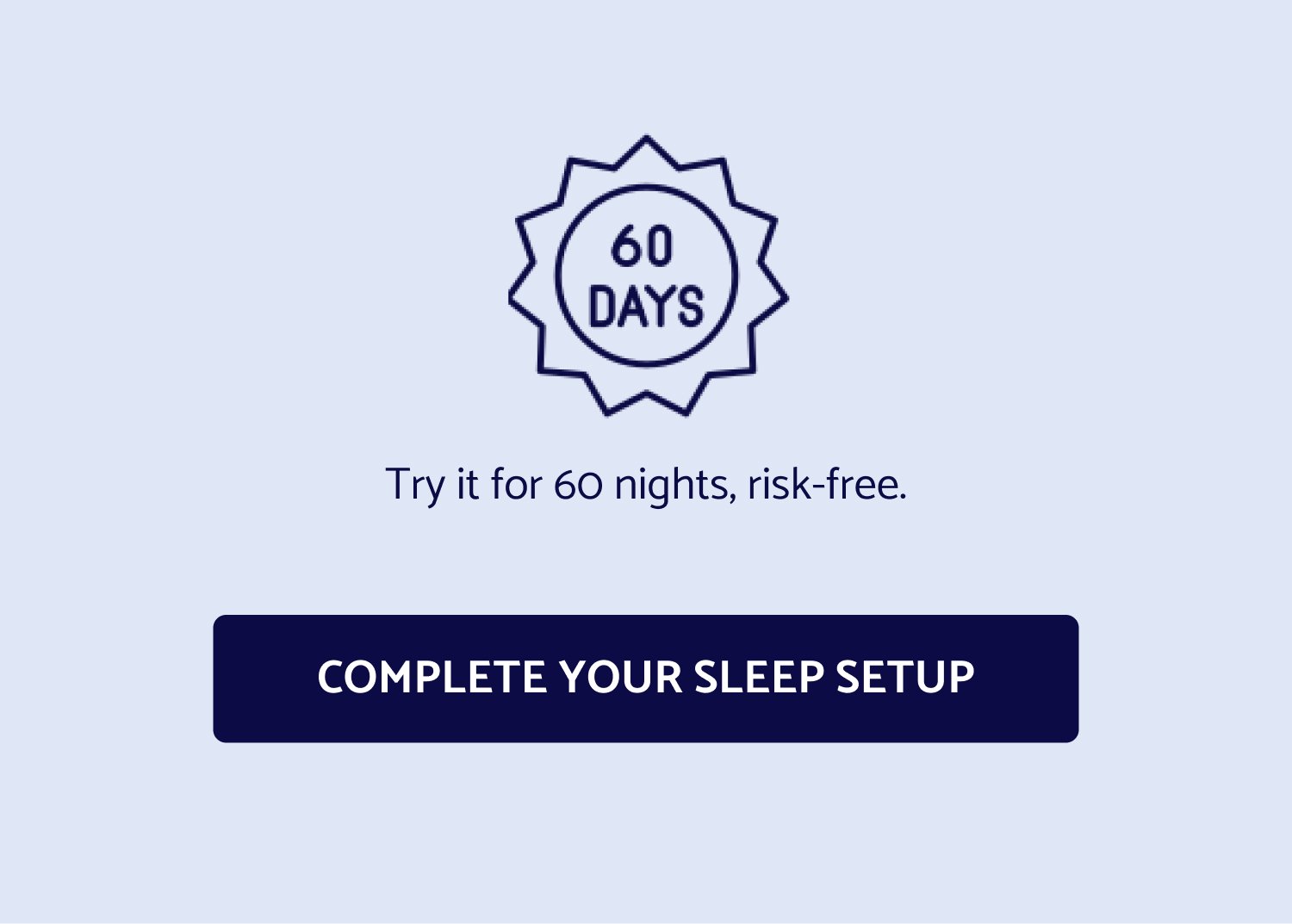 Try it for 60 nights, risk-free. COMPLETE YOUR SLEEP SETUP