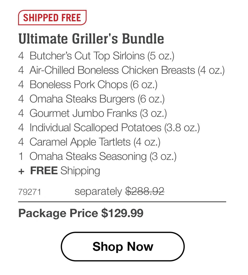 SHIPPED FREE | Ultimate Griller's Bundle - 4 Butcher's Cut Top Sirloins (5 oz.) - 4 Air-Chilled Boneless Chicken Breasts (4 oz.) - 4 Boneless Pork Chops (6 oz.) - 4 Omaha Steaks Burgers (6 oz.) - 4 Gourmet Jumbo Franks (3 oz.) - 4 Individual Scalloped Potatoes (3.8 oz.) - 4 Caramel Apple Tartlets (4 oz.) - 1 Omaha Steaks Seasoning (3 oz.) + FREE Shipping - 79271 separately $288.92 | Package Price $129.99 || Shop Now