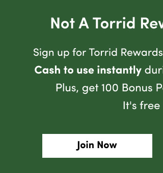Not A Torrid Rewards Member? | Sign up for Torrid Rewards now and receive $50 Torrid Cash to use instantly during this redemption period. Plus, get 100 Bonus Points just for signing up! It's free and easy. | Join Now >
