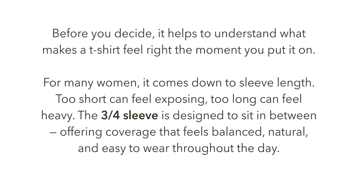 Before you decide, it helps to understand what makes a t-shirt feel right the moment you put it on.  For many women, it comes down to sleeve length. Too short can feel exposing, too long can feel heavy. The 3/4 sleeve is designed to sit in between — offering coverage that feels balanced, natural, and easy to wear throughout the day.