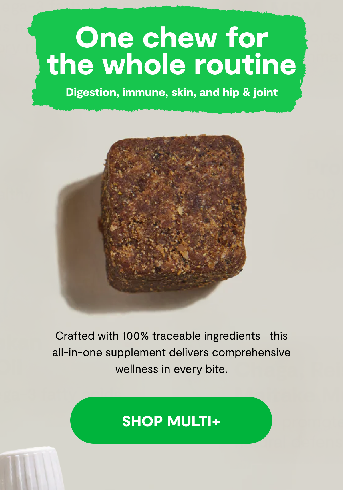 One Chew for the Whole Routine | Digestion, Immune, Skin, and Hip & Joint | Crafted with 100% traceable ingredients—this all-in-one supplement delivers comprehensive wellness in every bite. [ SHOP MULTI+ ]