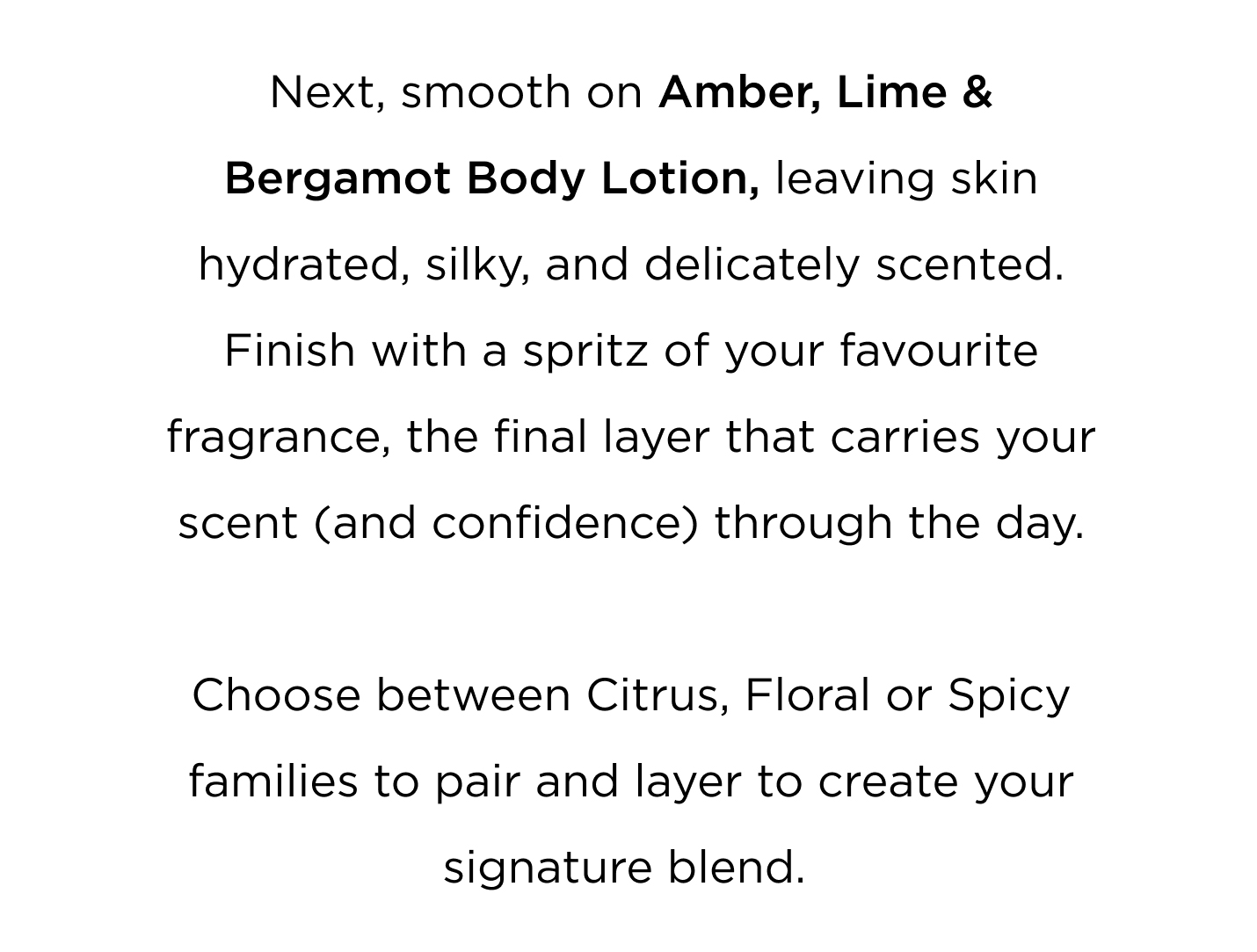 Great days often start with great fragrance. Begin in the shower with Amber, Lime & Bergamot Bath & Shower Gel — a vibrant blend of sparkling citrus and warm amber that instantly awakens the senses. Next, smooth on Amber, Lime & Bergamot Body Lotion, leaving skin hydrated, silky, and delicately scented. Finish with a spritz of your favourite fragrance, the final layer that carries your scent (and confidence) through the day. Choose between Citrus, Floral or Spicy families to pair and layer to create your signature blend.  Cleanse. Layer. Glow. (add 3 50mls in ometria) Three simple steps, and your morning is beautifully scented. CTA Shop now