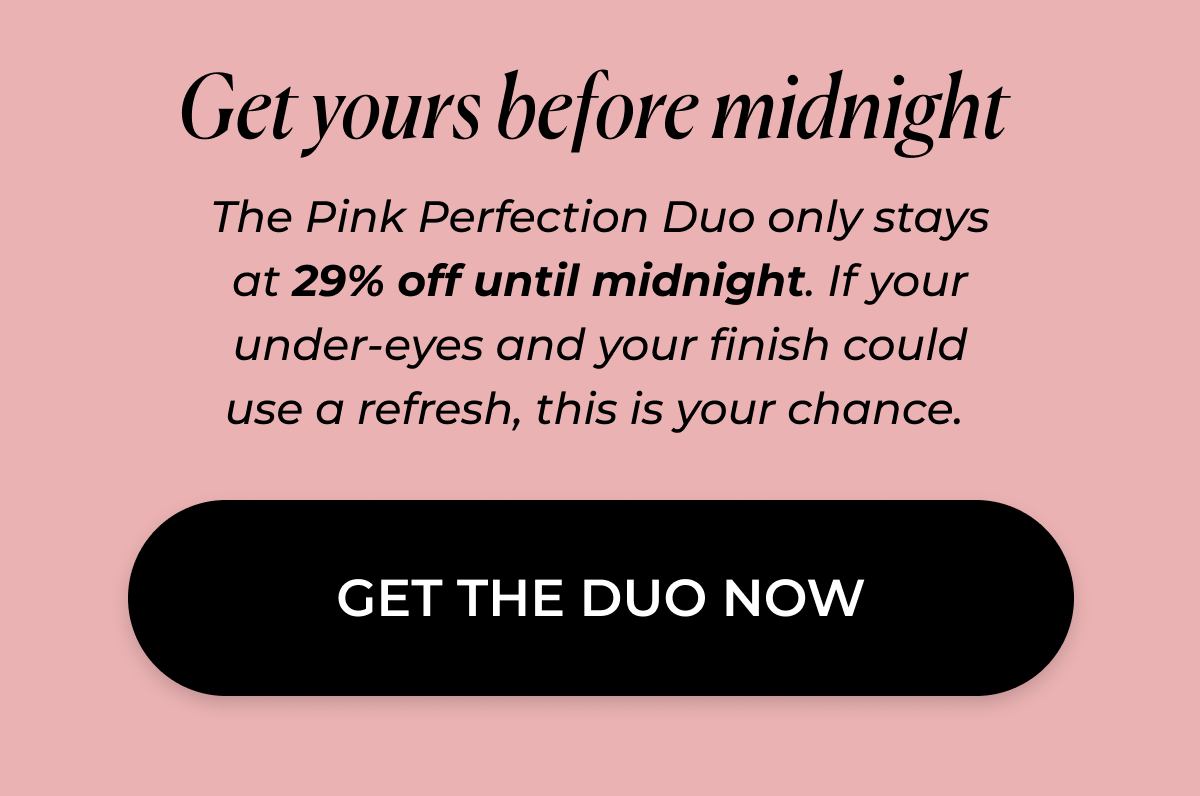 Get yours before midnight  The Pink Perfection Duo only stays at 29% off until midnight. If your under-eyes and your finish could use a refresh, this is your chance.  >> GET THE DUO NOW << 