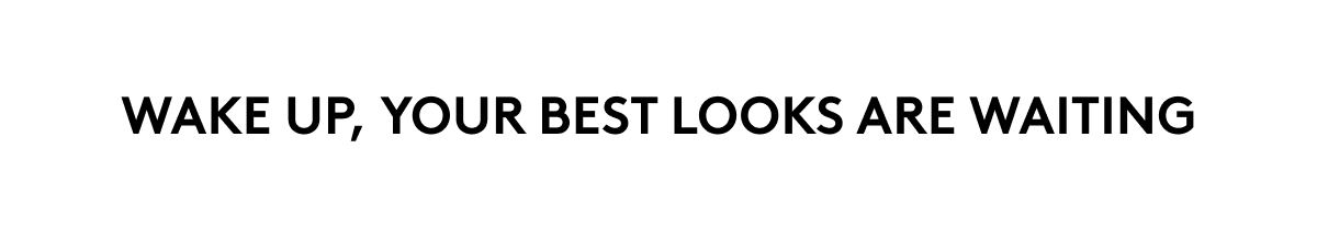WAKE UP, YOUR BEST LOOKS ARE WAITING