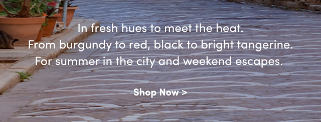 In fresh hues to meet the heat. | From burgundy to red, black to bright tangerine. | For summer in the city and weekend escapes. | Shop Now >