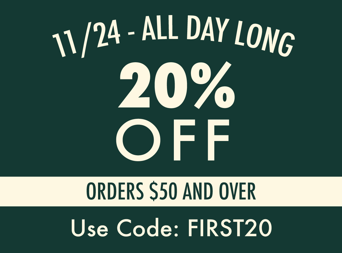 11/24 ALL DAY  20% OFF ORDERS $50 OR OVER  USE CODE: FIRST20