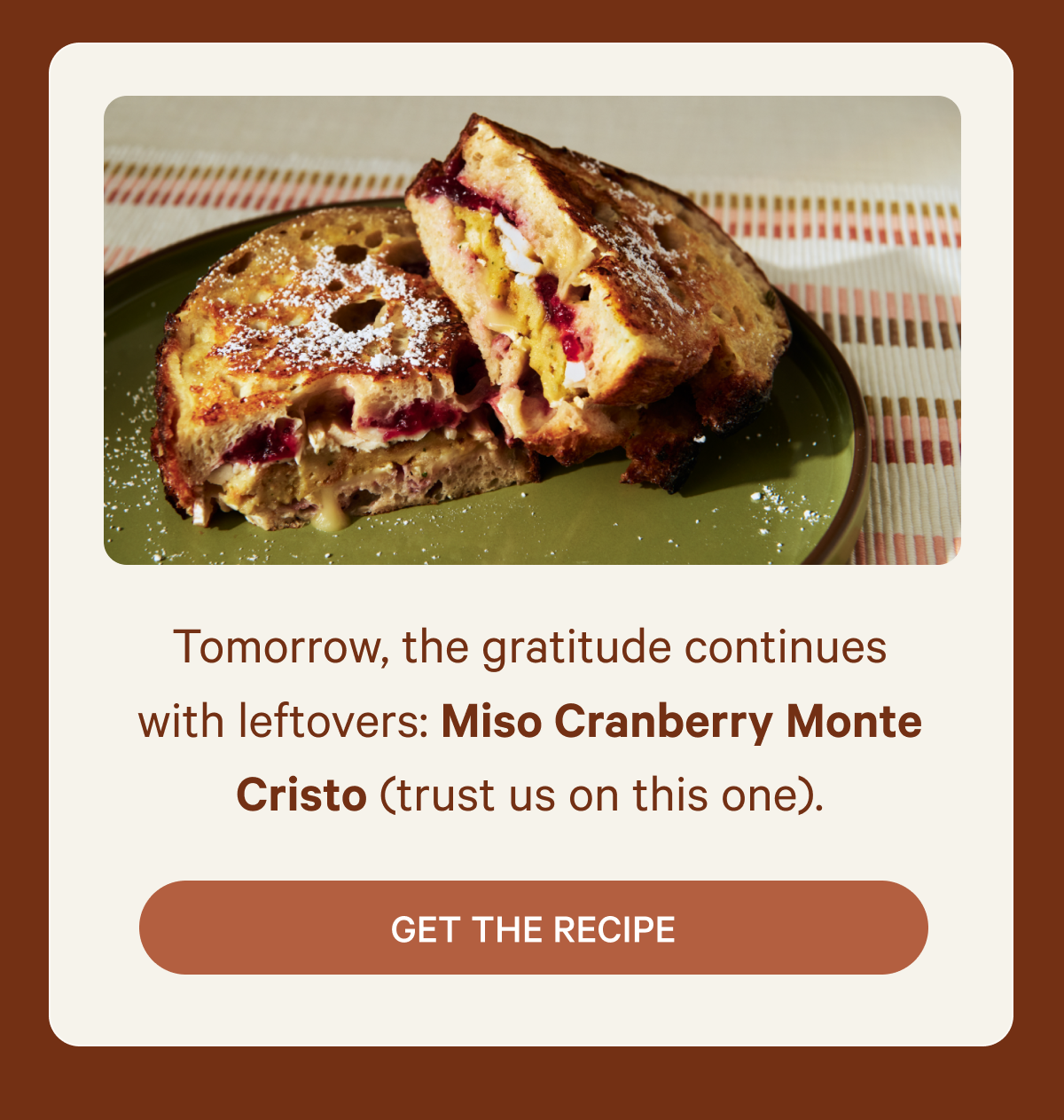 Tomorrow, the gratitude continues with leftovers: Miso Cranberry Monte Cristo (trust us on this one) - Get the Recipe