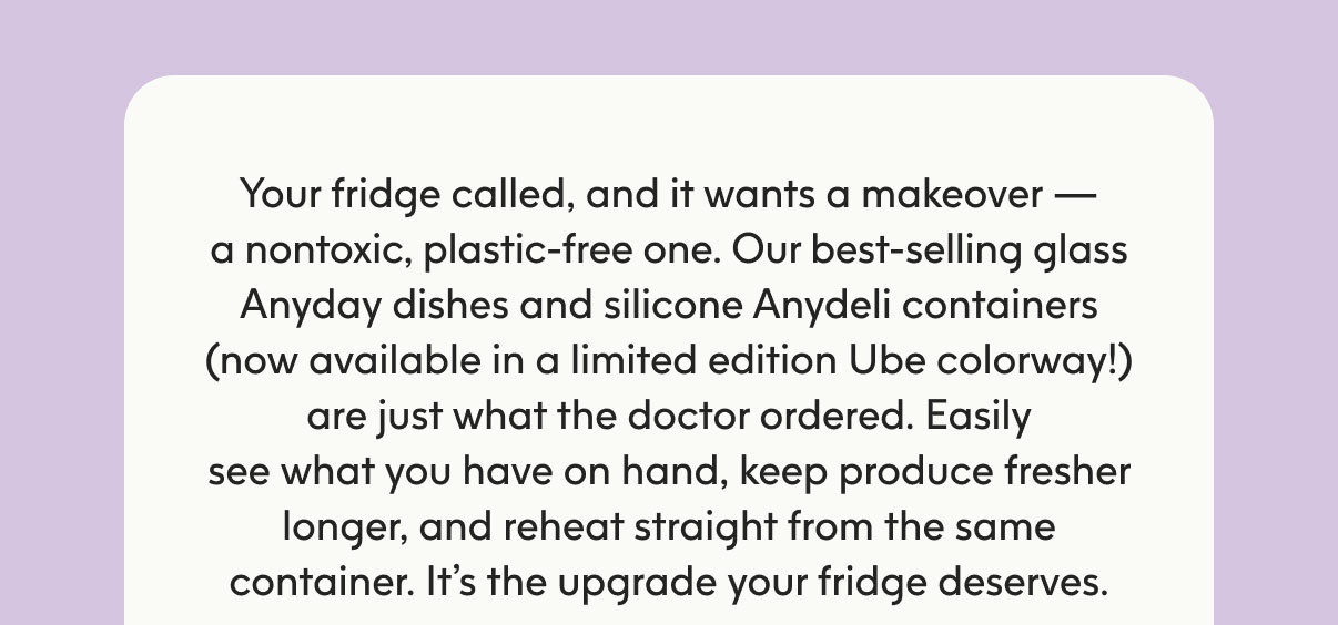 Your fridge called, and it wants a makeover — a nontoxic, plastic-free one. Our best-selling glass Anyday dishes and silicone Anydeli containers (now available in a limited edition Ube colorway!) are just what the doctor ordered. Easily see what you have on hand, keep produce fresher longer, and reheat straight from the same container. It’s the upgrade your fridge deserves.