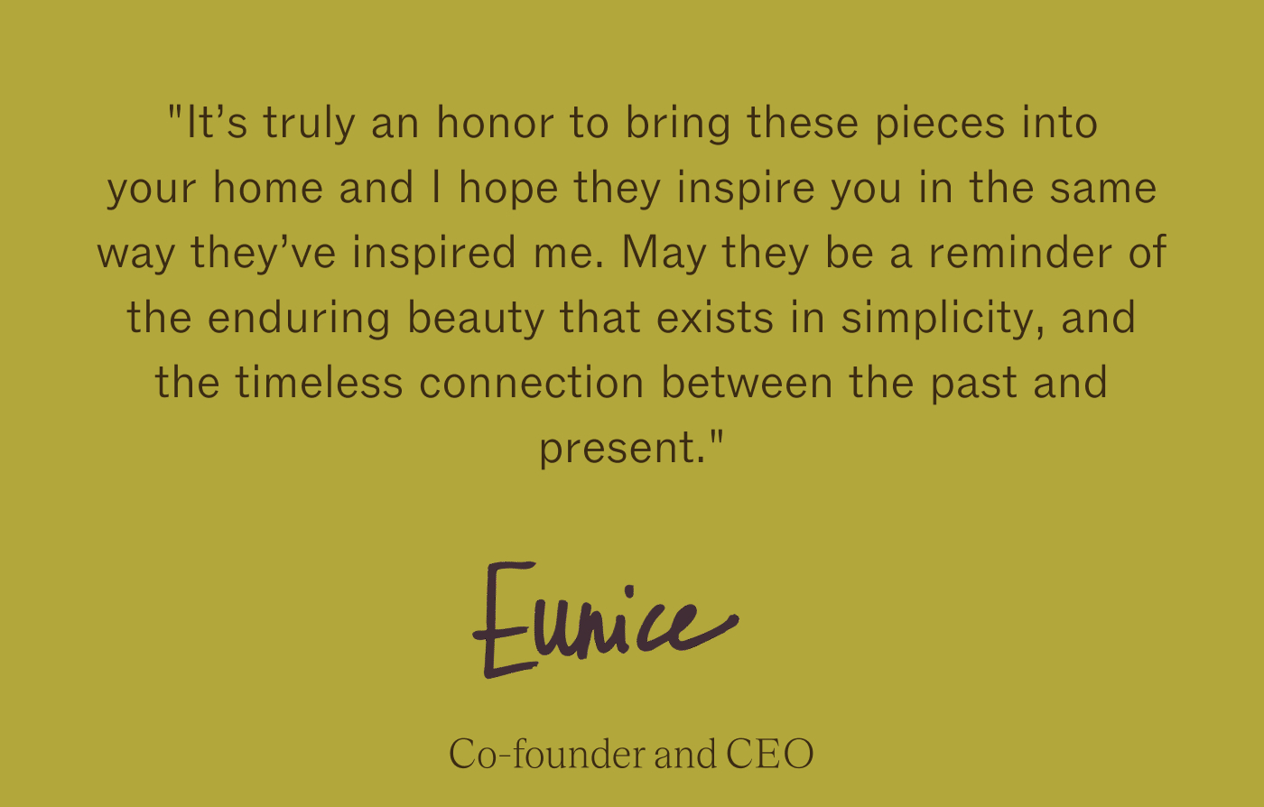 "It's truly an honor to bring these pieces into your home and I hope they inspire you in the same way they've inspired me. May they be a reminder of the enduring beauty that exists in simplicity, and the timeless connection between the past and present." -  Eunice, our founder
