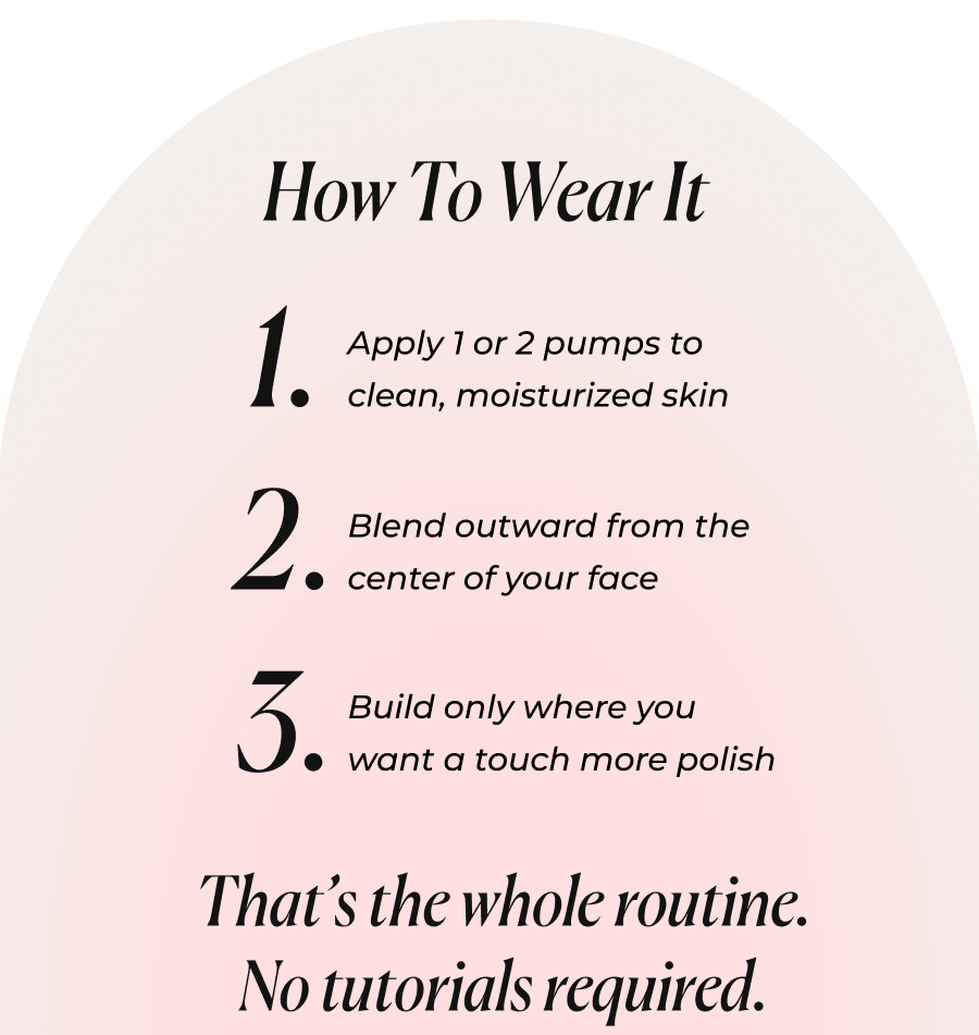 How To Wear It  1. Apply 1 or 2 pumps to clean, moisturized skin  2. Blend outward from the center of your face  3. Build only where you want a touch more polish 