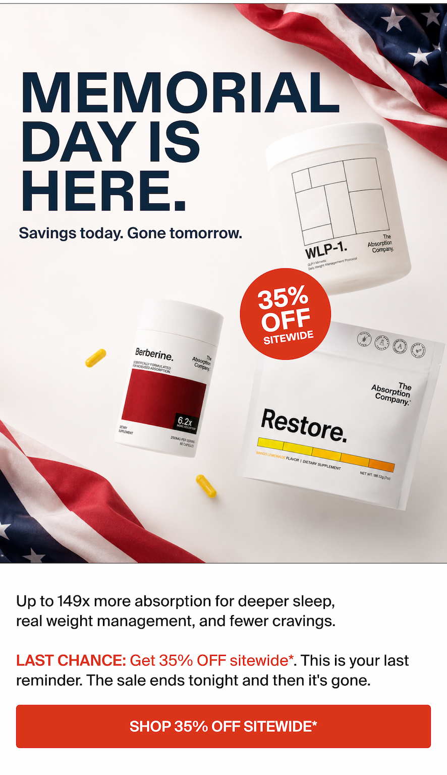 MEMORIAL DAY IS HERE. Savings today. Gone Tomorrow.  Up to 149x more absorption for deeper sleep, real weight management, and fewer cravings.  LAST CHANGE: Get 35% OFF sitewide*. This is your last reminder. The sale ends tonight and then it's gone. SHOP. 35% OFF SITEWIDE*.