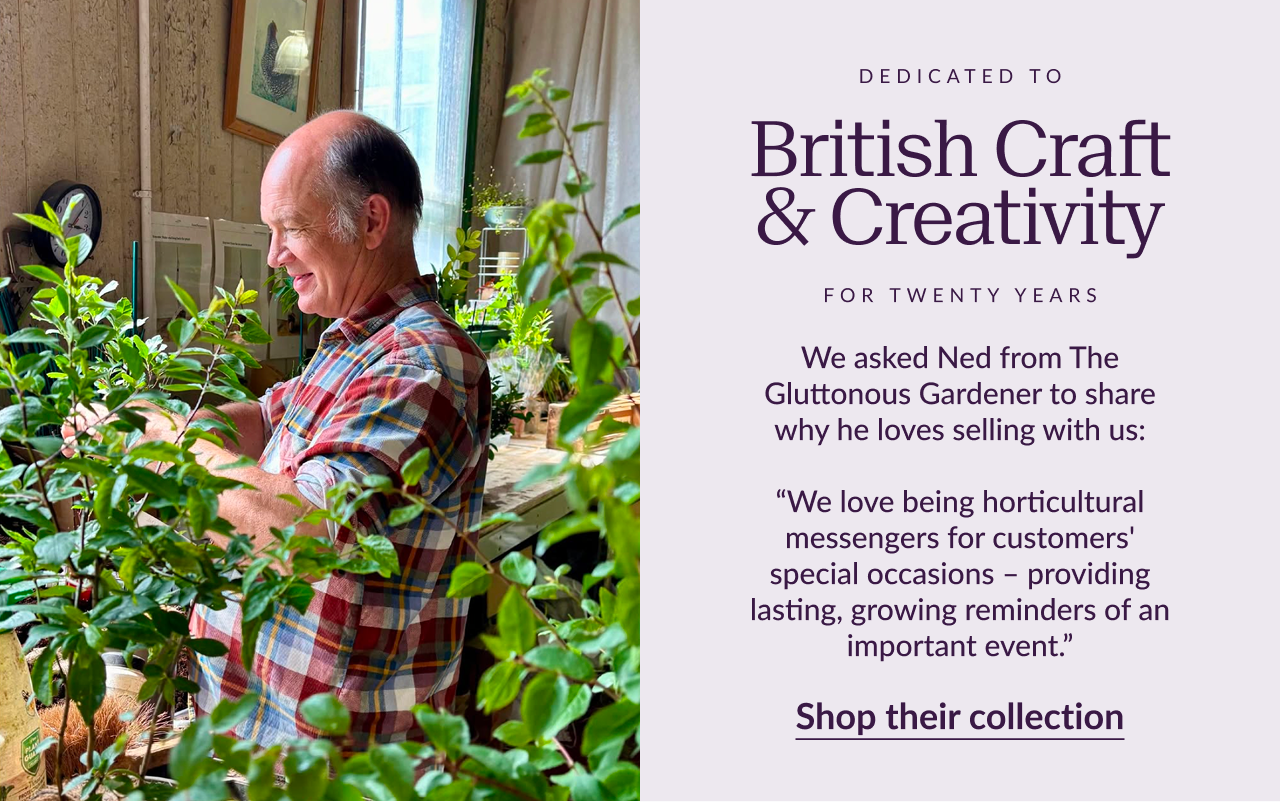 Dedicated to British craft & creativity for twenty years. We asked Ned from The Gluttonous Gardener to share why he loves selling with us: “We love being horticultural messengers for customers' special occasions – providing lasting, growing reminders of an important event.” Ned, The Gluttonous Gardener