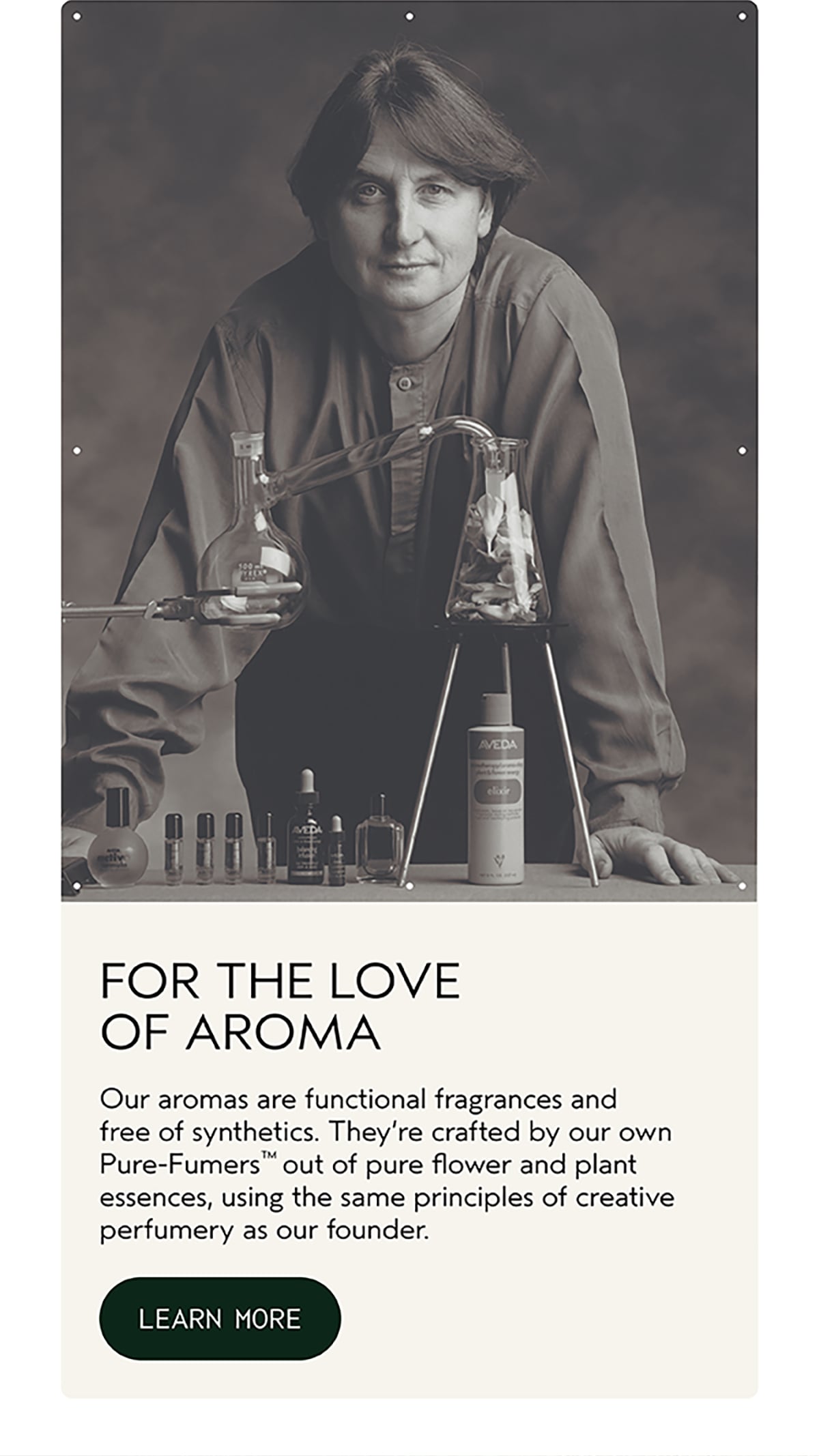 FOR THE LOVE OF AROMA | Our aromas are functional fragrances and free of synthetics. They’re crafted by our own Pure-Fumers™ out of pure flower and plant essences, using the same principles of creative perfumery as our founder. | LEARN MORE