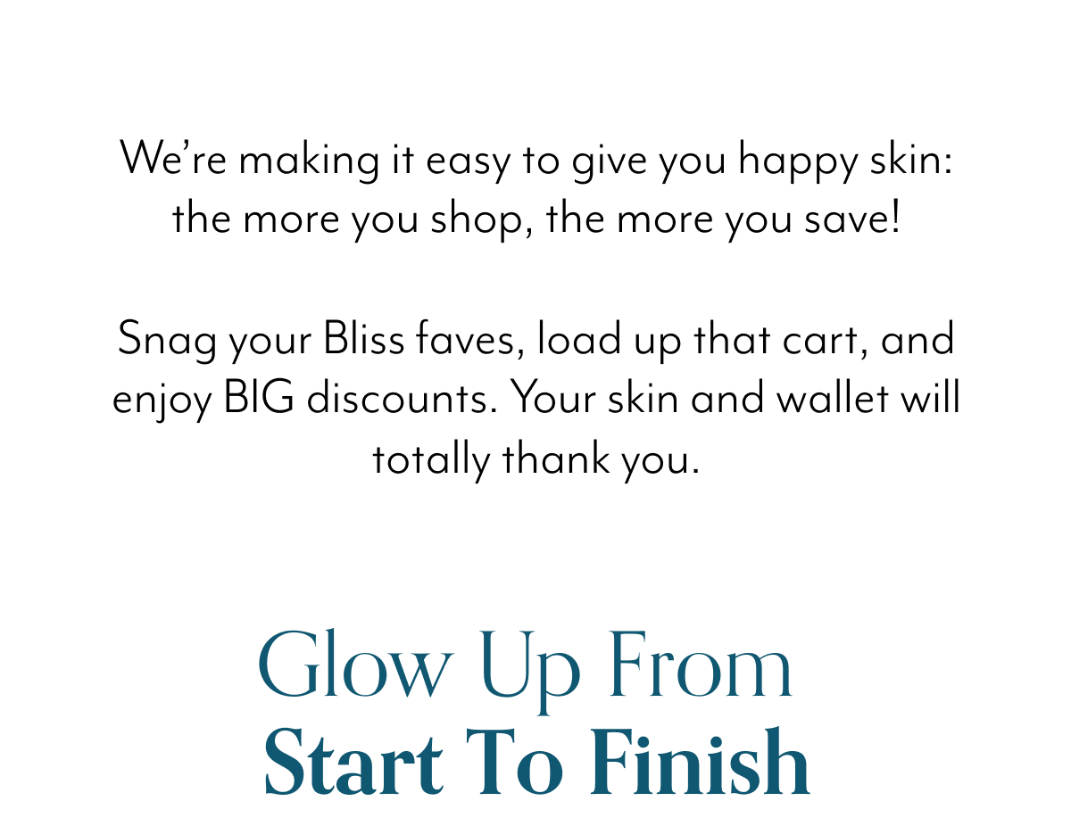 We’re making it easy to give you happy skin: the more you shop, the more you save! Snag your Bliss faves, load up that cart, and enjoy BIG discounts. Your skin and wallet will totally thank you.