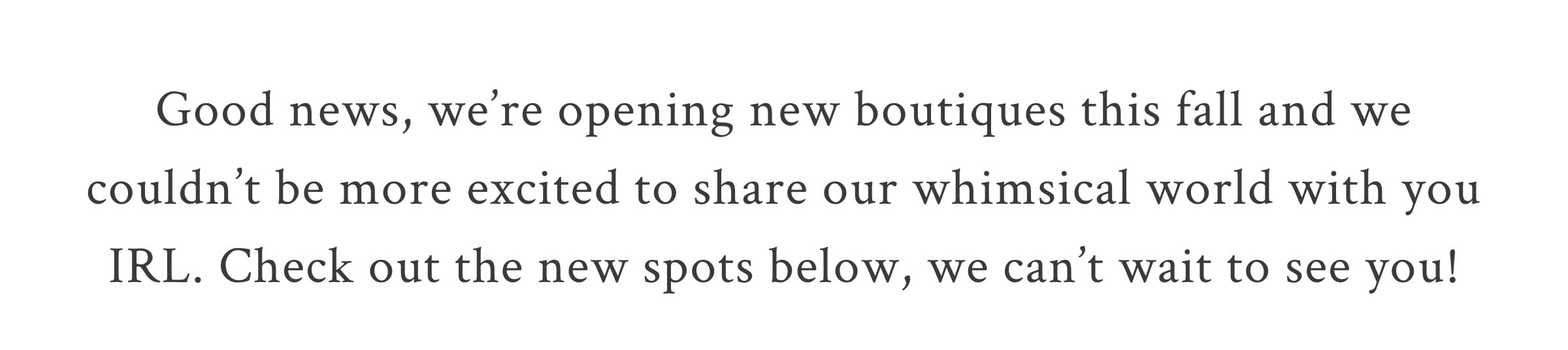 COMING SOON New LoveShackFancy Boutiques <LEARN MORE>  Good news, we’re opening new boutiques this fall and we couldn’t be more excited to share our whimsical world with you IRL. Check out the new spots below, we can’t wait to see you! 