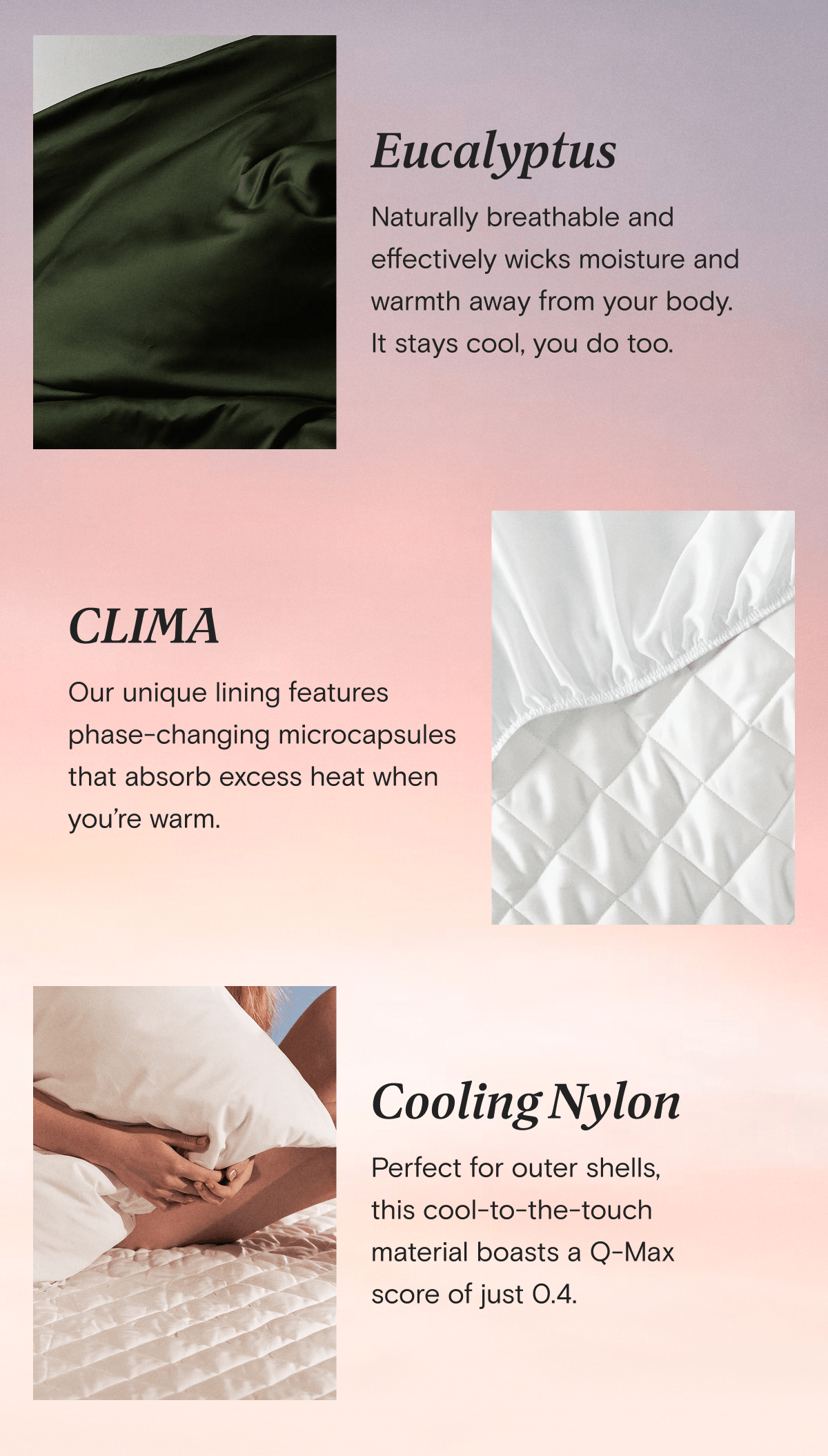 Eucalyptus - Naturally breathable and effectively wicks moisture and warmth away from your body. It stays cool, you do too. | CLIMA - Our unique lining features phase-changing microcapsules that absorb excess heat when you’re warm. | Cooling Nylon - Perfect for outer shells,  this cool-to-the-touch  material boasts a Q-Max  score of just 0.4.