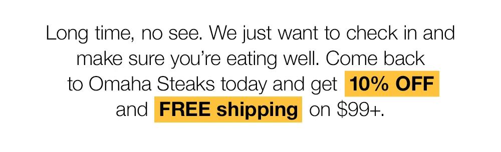 Long time, no see. We just want to check in and make sure you're eating well. Come back to Omaha Steaks today and get 10% OFF and FREE shipping on $99+.
