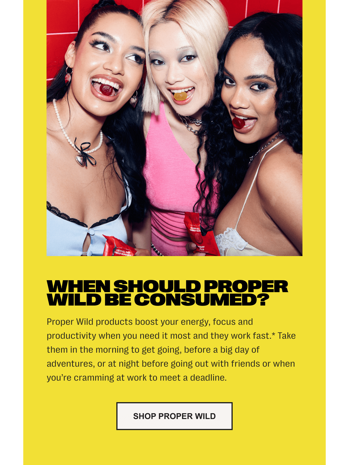 when should proper wild be consumed? proper wild products boost your energy, focus and productivity when you need it most and they work fast.* take them in the morning to get going, before a big day of adventures, or at night before going out with friends or when you’re cramming at work to meet a deadline. - shop proper wild
