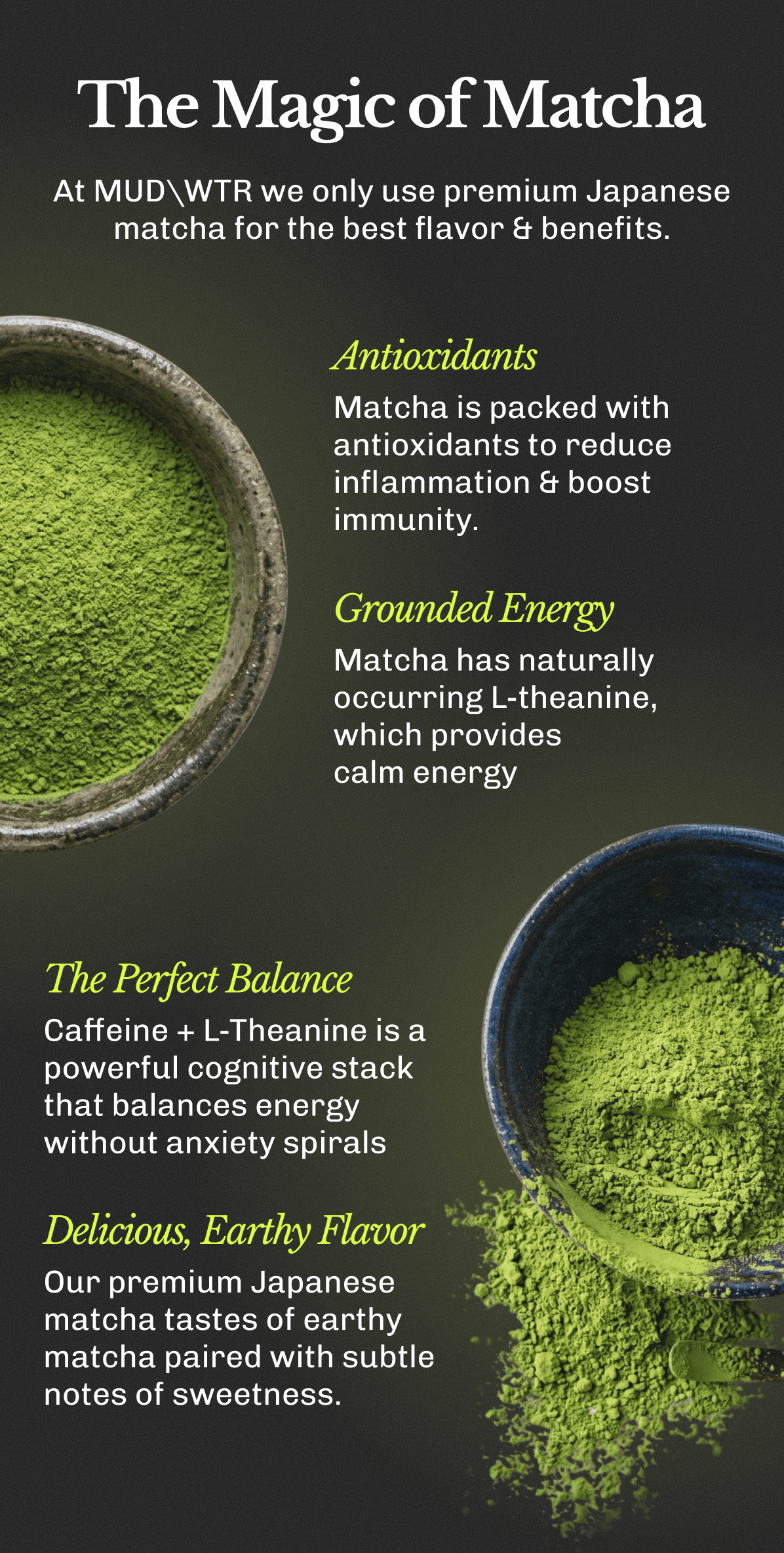 The Magic of Matcha | At MUDWTR we only use premium Japanese matcha for the best flavor & benefits. | • Antioxidants – Matcha is packed with antioxidants to reduce inflammation & boost immunity. | • Grounded Energy – Matcha has naturally occurring L-theanine, which provides calm energy | • The Perfect Balance – Caffeine + L-Theanine is a powerful cognitive stack that balances energy without anxiety spirals | • Delicious, Earthy Flavor – Our premium Japanese matcha tastes of earthy matcha paired with subtle notes of sweetness.