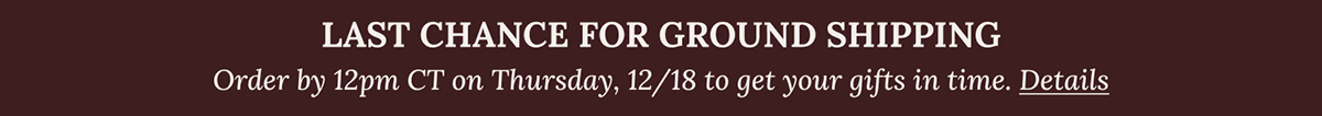 GET YOUR GIFTS IN TIME WITH GROUND SHIPPING | Order by 12pm CT on Monday, 12/18 to get your gifts in time. Details
