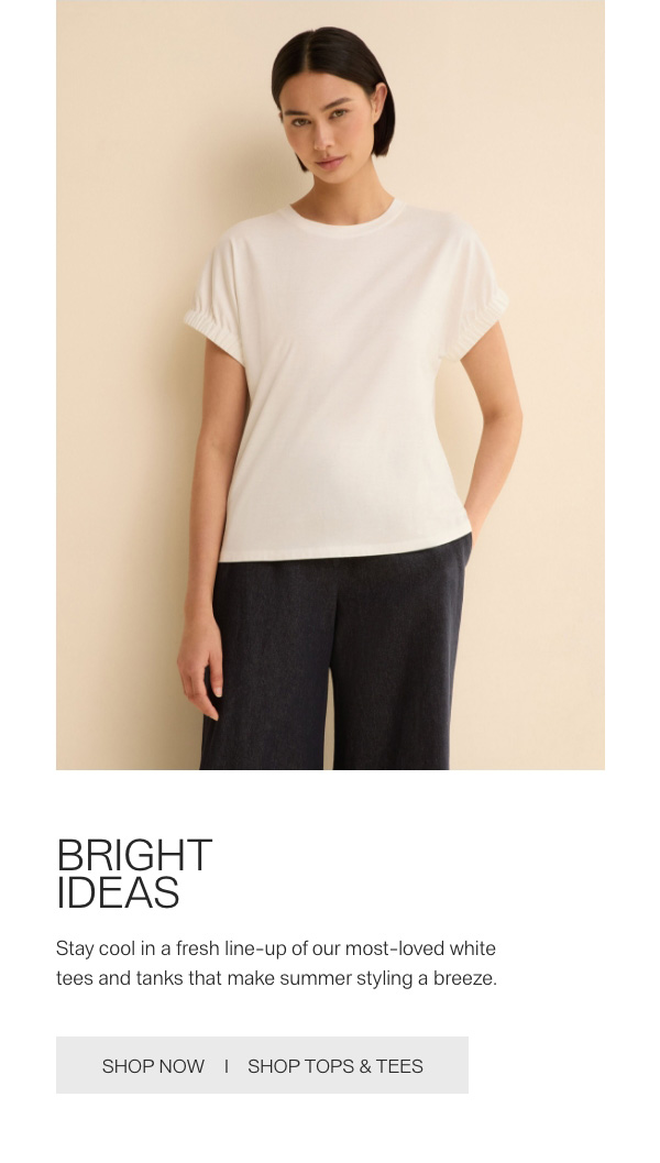 BRIGHT IDEAS - Stay cool in a fresh line-up of our most-loved white tees and tanks that make summer styling a breeze. - [SHOP NOW] - [SHOP TOPS & TEES]