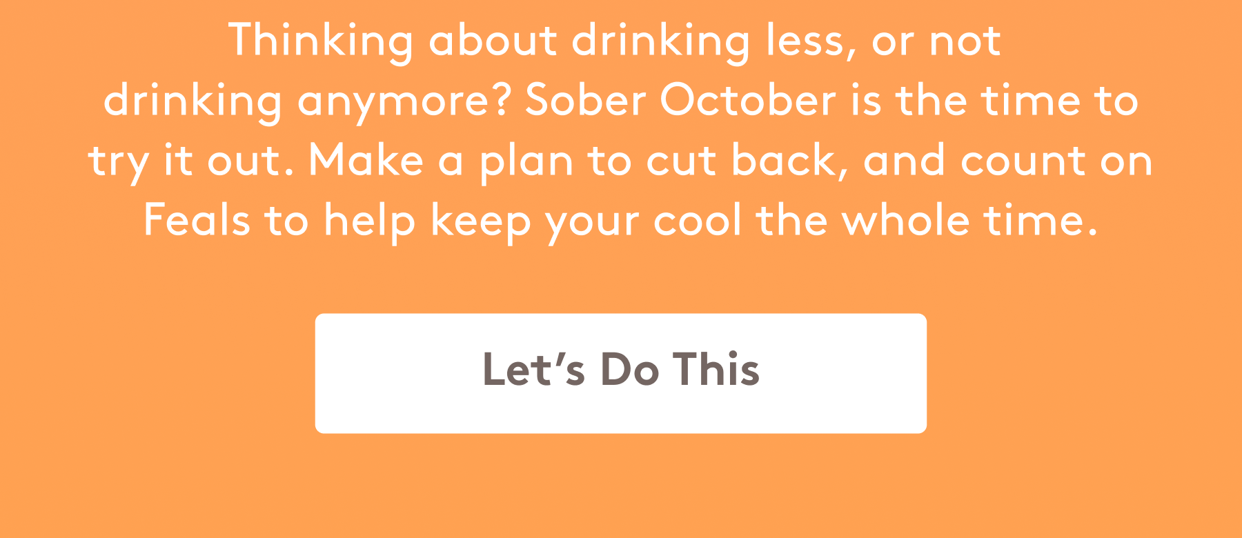 Thinking about drinking less, or not  drinking anymore? Sober October is the time to try it out. Make a plan to cut back, and count on Feals to help keep your cool the whole time. [LET'S DO THIS]