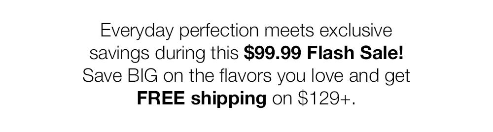 Everyday perfection meets exclusive savings during this $99.99 Flash Sale!
Save BIG on the flavors you love and get
FREE shipping on $129+.
