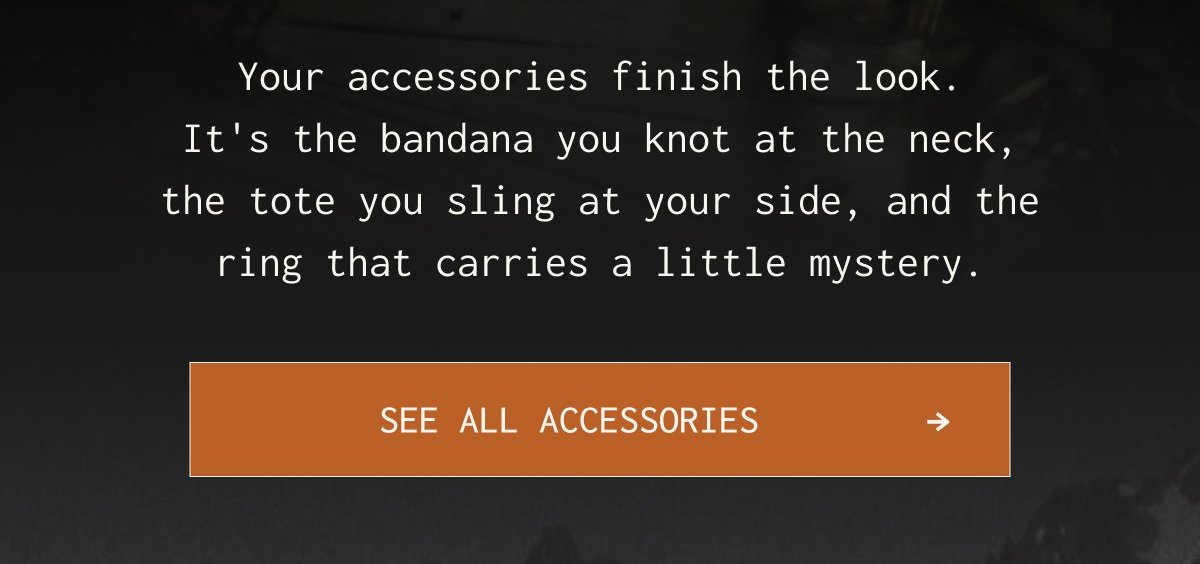 Your accessories finish the look. It's the bandana you knot at the neck, the tote you sling at your side, and the ring that carries a little mystery. | See all accessories