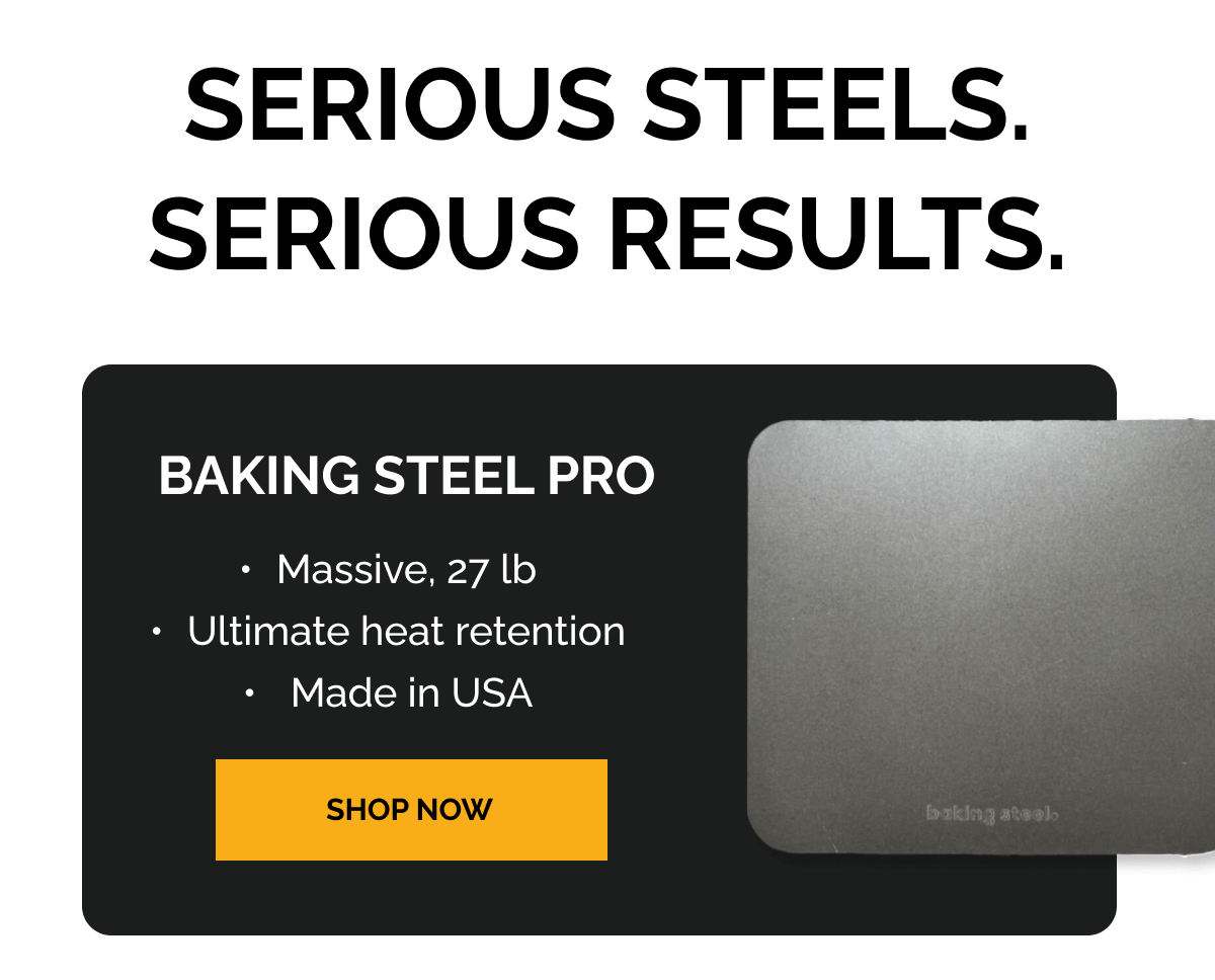 Serious Steels. Serious Results. Baking Steel Pro [Bullet] Massive, 27 lb [Bullet] Ultimate heat retention [Bullet] Made in USA