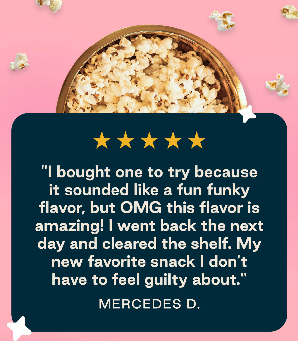 LesserEvil Pink Lemonade Popcorn five star review " I bought one to try because it sounded like a fun funky flavor, but OMG this flavor is amazing! I went back the next day and cleared the shelf. My new favorite snack I don't have to feel guilty about." -Mercedes D. 