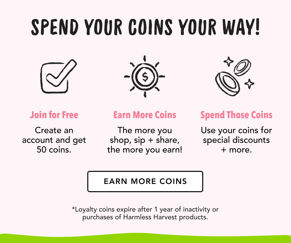 Spend your coins your way! | Join for free: create an account and get 50 coins. | Earn more coins: The more you shop, sip + share, the more you earn! | Spend those coins: Use your coins for special discounts + more. | Earn more coins | *Loyalty coins expire after 1 year of inactivity or purchases of Harmless Harvest products.