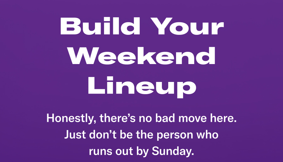 Build Your Weekend Lineup! Honestly, there's no bad move here. Just don't be the person who runs out by Sunday
