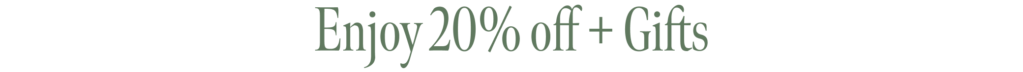 Enjoy 20% off + Gifts