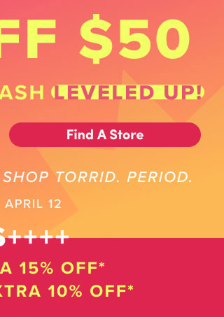 First Time Ever! | $30 Off $50 Bonus Torrid Cash Leveled Up! | Find A Store > | It's The Best Time To Shop Torrid. | Period. | April 9 - April 12 | Plus +++ | VIPS Extra 15% Off* | Loyalists Extra 10% Off*