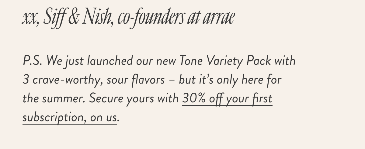P.S. We just launched our new Tone Variety Pack with 3 crave-worthy, sour flavors – but it’s only here for the summer. Secure yours with 30% off your first subscription, on us.