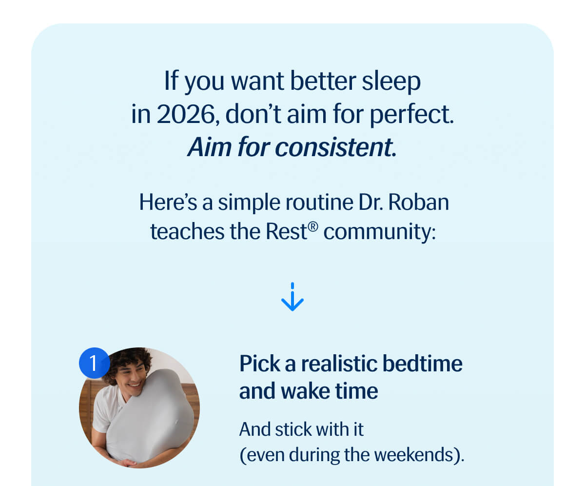If you want better sleep in 2026, don't aim for perfect. | Aim for consistent. | Here's a simple routine Dr. Roban teaches the Rest® community:  1. Pick a realistic bedtime and wake time - And stick with it (even during the weekends).