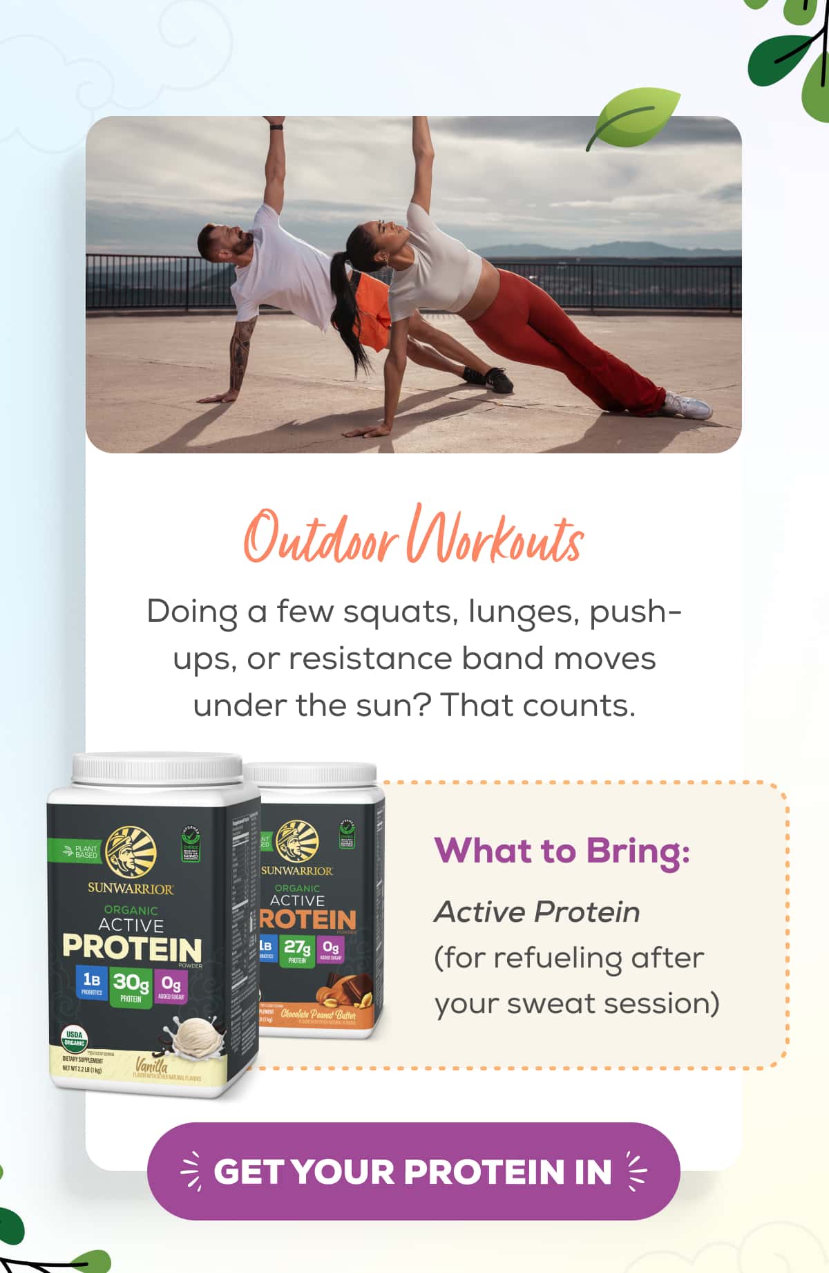 Outdoor Workouts  Doing a few squats, lunges, push-ups, or resistance band moves under the sun? That counts.   What to Bring: Active Protein (for refueling after your sweat session)   GET YOUR PROTEIN IN