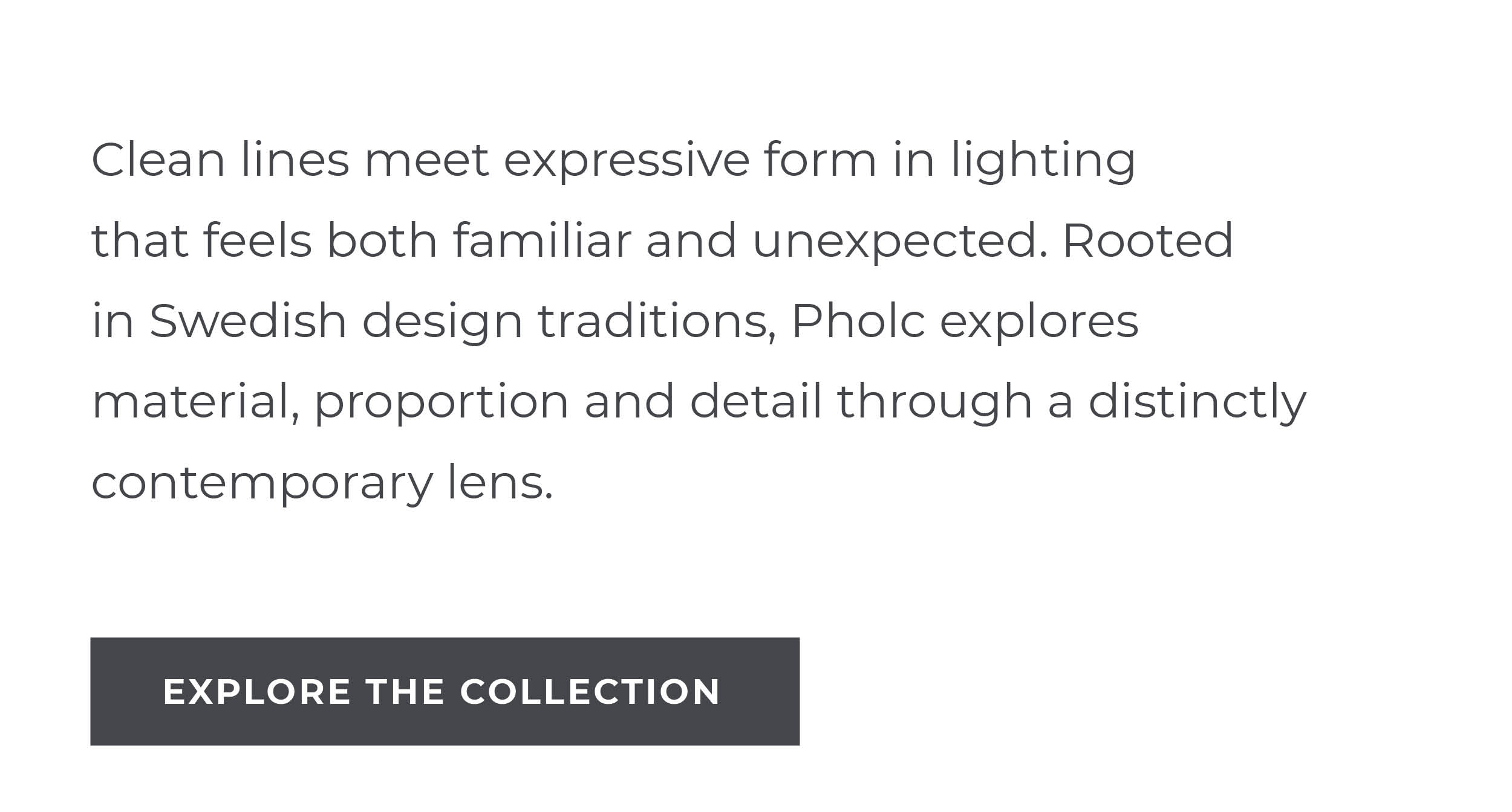 Clean lines meet expressive form in lighting that feels both familiar and unexpected. Rooted in Swedish design traditions, Pholc explores material, proportion and detail through a distinctly contemporary lens.  [Explore the Collection]
