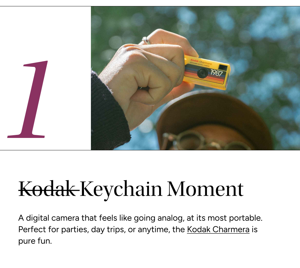 Kodak Keychain Moment (pic) A digital camera that feels like going analog, at its most portable. Perfect for parties, day trips, or anytime, the Kodak Charmera is pure fun.