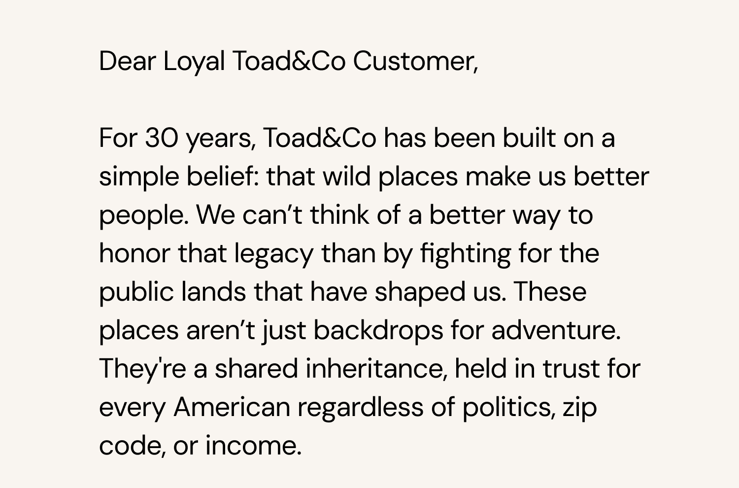  Dear Loyal Toad&Co Customer, For 30 years, Toad&Co has been built on a simple belief: that wild places make us better people. We can’t think of a better way to honor that legacy than by fighting for the public lands that have shaped us. These places aren’t just backdrops for adventure. They're a shared inheritance, held in trust for every American regardless of politics, zip code, or income.